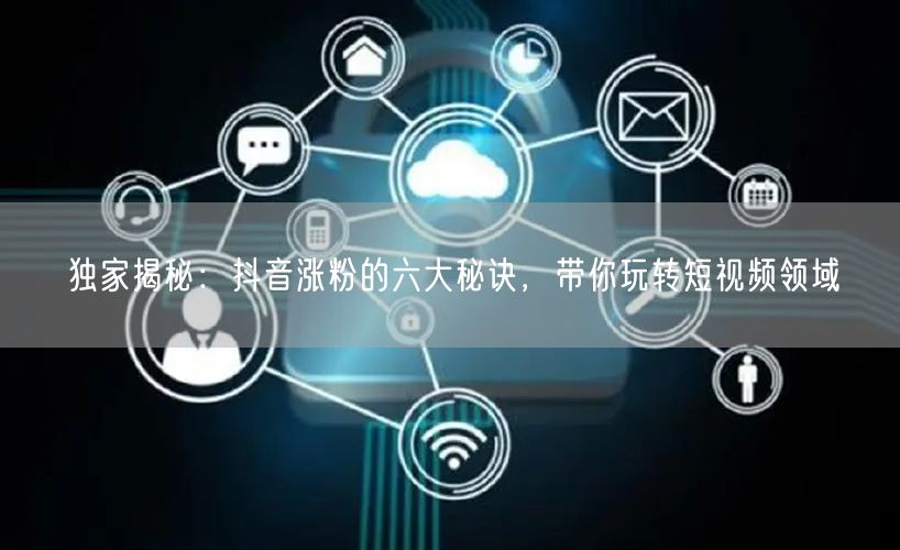 独家揭秘：抖音涨粉的六大秘诀，带你玩转短视频领域