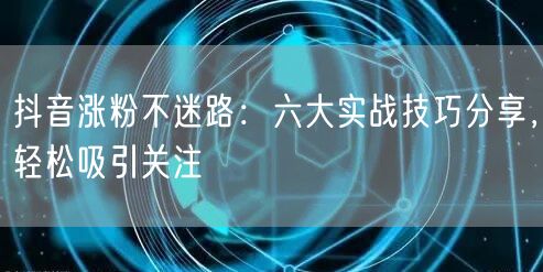 抖音涨粉不迷路：六大实战技巧分享，轻松吸引关注