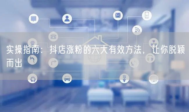 实操指南：抖店涨粉的六大有效方法，让你脱颖而出