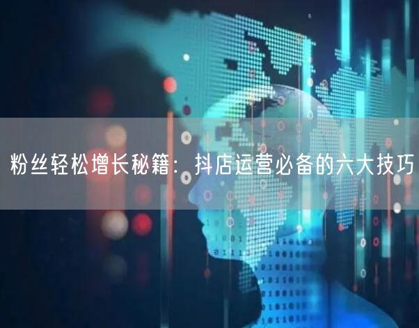 粉丝轻松增长秘籍：抖店运营必备的六大技巧