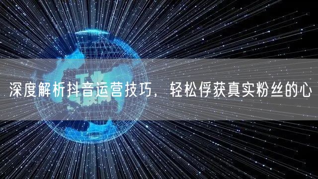 深度解析抖音运营技巧，轻松俘获真实粉丝的心