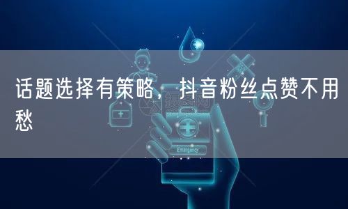 话题选择有策略，抖音粉丝点赞不用愁