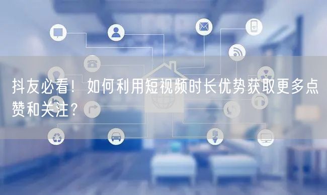 抖友必看！如何利用短视频时长优势获取更多点赞和关注？