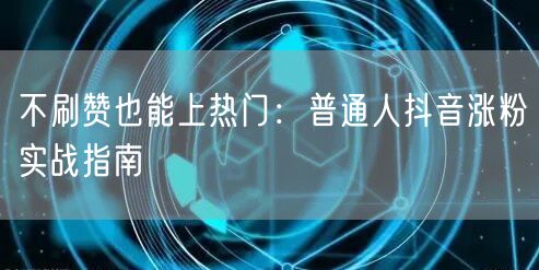 不刷赞也能上热门：普通人抖音涨粉实战指南