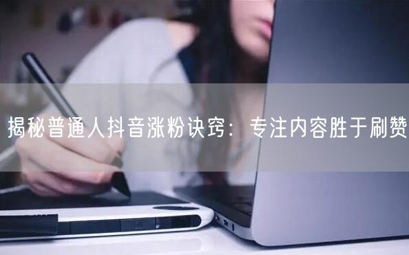 揭秘普通人抖音涨粉诀窍：专注内容胜于刷赞