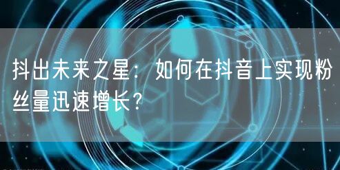 抖出未来之星：如何在抖音上实现粉丝量迅速增长？