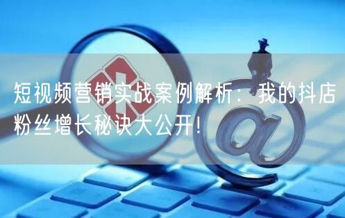 短视频营销实战案例解析：我的抖店粉丝增长秘诀大公开！