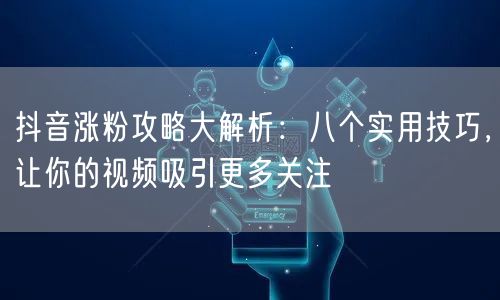 抖音涨粉攻略大解析：八个实用技巧，让你的视频吸引更多关注