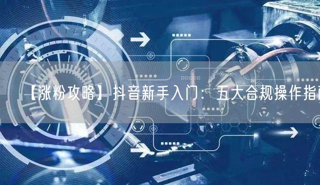 【涨粉攻略】抖音新手入门：五大合规操作指南