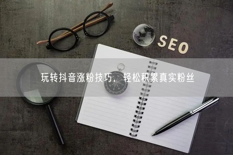 玩转抖音涨粉技巧，轻松积累真实粉丝
