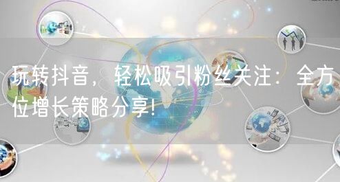 玩转抖音，轻松吸引粉丝关注：全方位增长策略分享!