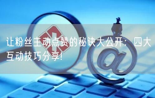 让粉丝主动点赞的秘诀大公开：四大互动技巧分享!