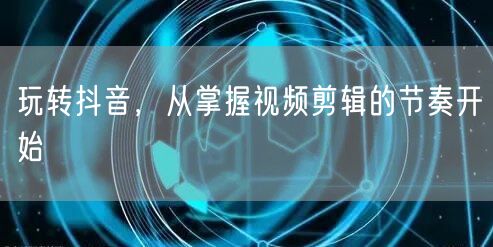 玩转抖音，从掌握视频剪辑的节奏开始