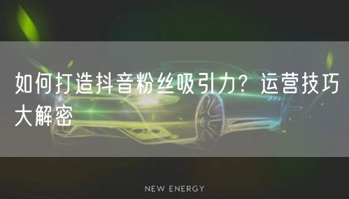 如何打造抖音粉丝吸引力？运营技巧大解密