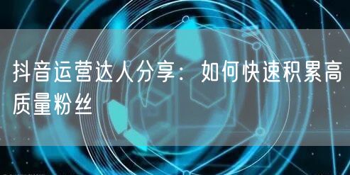 抖音运营达人分享：如何快速积累高质量粉丝