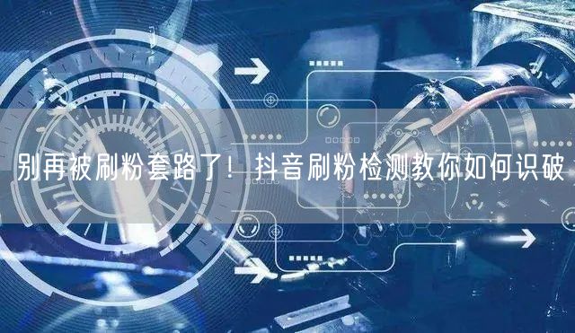 别再被刷粉套路了！抖音刷粉检测教你如何识破