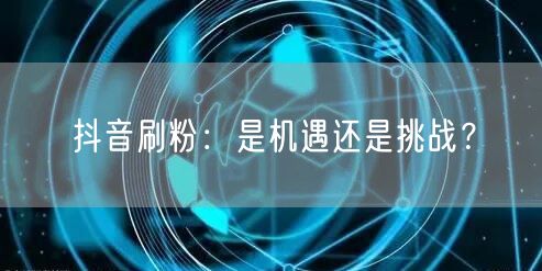 抖音刷粉：是机遇还是挑战？