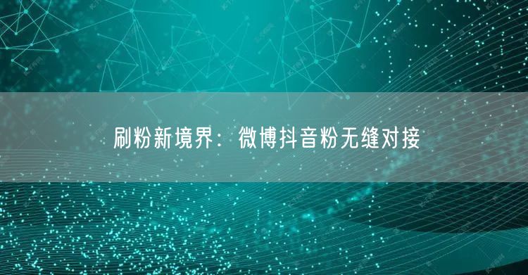 刷粉新境界：微博抖音粉无缝对接