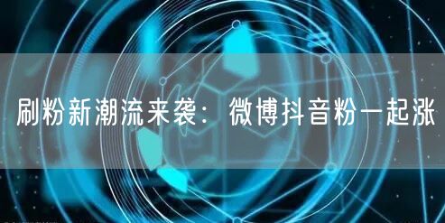 刷粉新潮流来袭：微博抖音粉一起涨