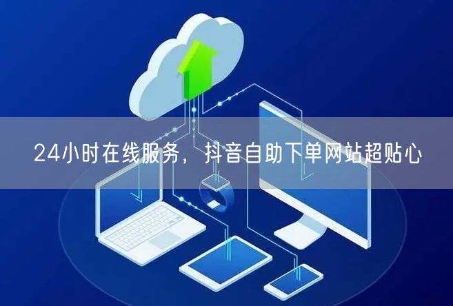 24小时在线服务，抖音自助下单网站超贴心