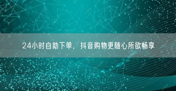 24小时自助下单，抖音购物更随心所欲畅享