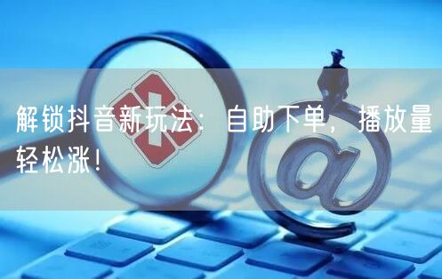 解锁抖音新玩法：自助下单，播放量轻松涨！