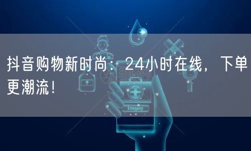 抖音购物新时尚：24小时在线，下单更潮流！