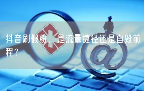 抖音刷假粉，是流量捷径还是自毁前程？