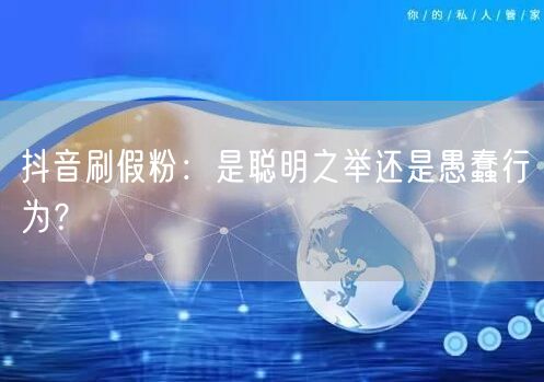 抖音刷假粉：是聪明之举还是愚蠢行为？