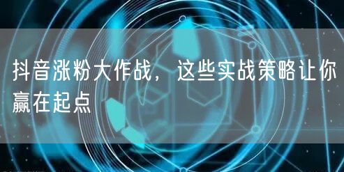 抖音涨粉大作战，这些实战策略让你赢在起点