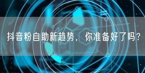 抖音粉自助新趋势，你准备好了吗？