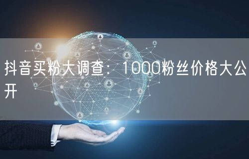 抖音买粉大调查：1000粉丝价格大公开