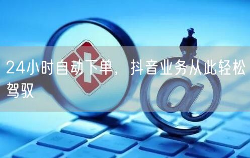24小时自动下单，抖音业务从此轻松驾驭