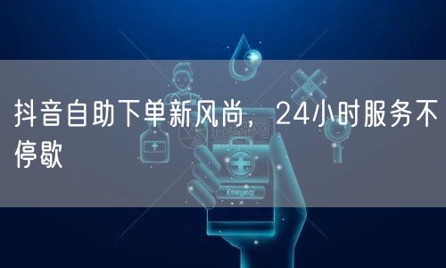 抖音自助下单新风尚，便捷购物24小时畅享