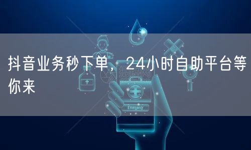 抖音业务秒下单，24小时自助平台等你来