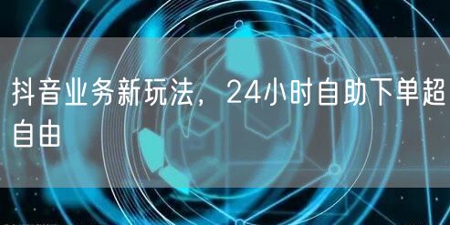 抖音业务新玩法，24小时自助下单超自由