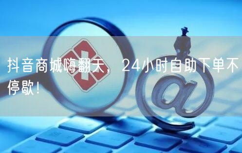 抖音商城嗨翻天，24小时自助下单不停歇！