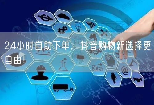 抖音24小时自助下单，畅享购物自由新体验！