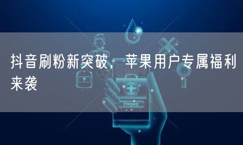 抖音刷粉新突破，苹果用户专属福利来袭
