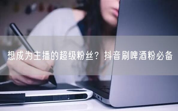 想成为主播的超级粉丝？抖音刷啤酒粉必备