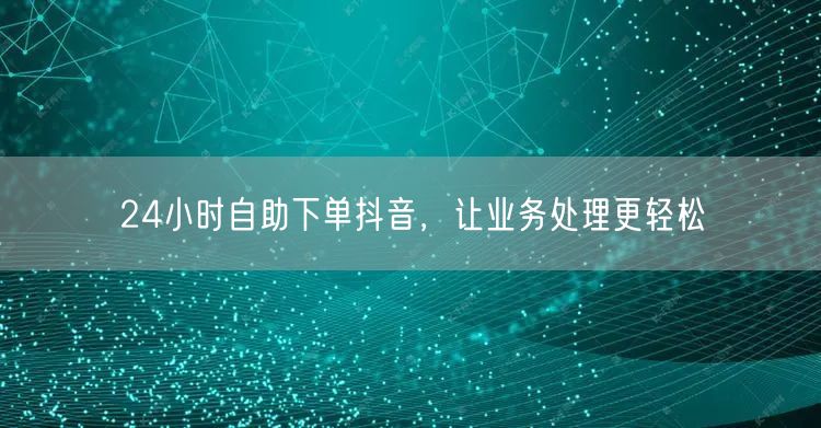 24小时自助下单抖音，让业务处理更轻松