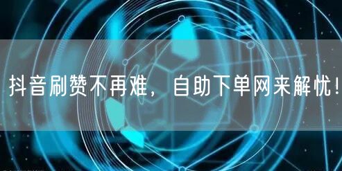 抖音刷赞不再难，自助下单网来解忧！
