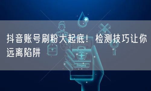 抖音账号刷粉大起底！检测技巧让你远离陷阱