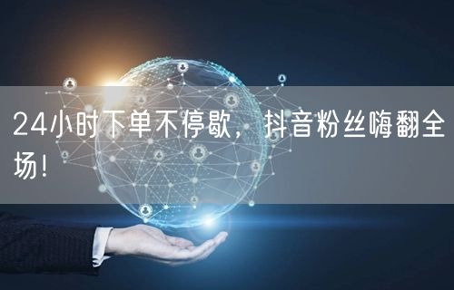 24小时下单不停歇，抖音粉丝嗨翻全场！