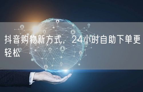 抖音购物新方式，24小时自助下单更轻松