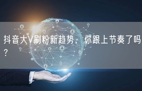 抖音大V刷粉新趋势，你跟上节奏了吗？