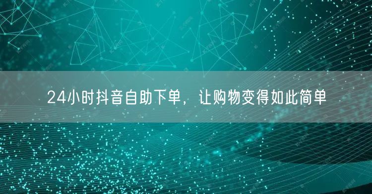 24小时抖音自助下单，让购物变得如此简单