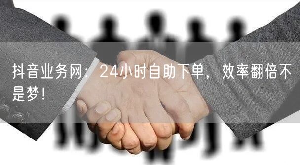 抖音业务网：24小时自助下单，效率翻倍不是梦！