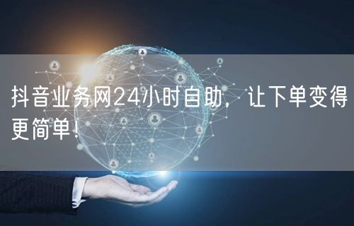 抖音业务网24小时自助，让下单变得更简单！