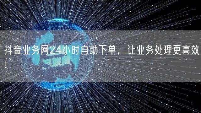 抖音业务网24小时自助下单，让业务处理更高效！